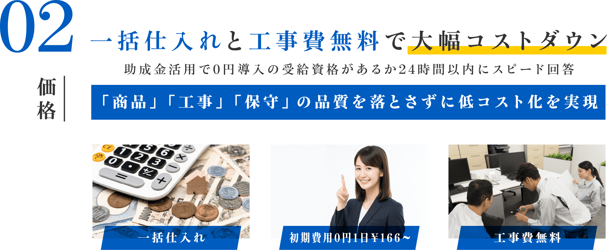 02 一括仕入れと工事費無料で大幅コストダウン 助成金活用で0円導入の受給資格があるか24時間以内にスピード回答。「商品」「工事」「保守」の品質を落とさずに低コスト化を実現。一括仕入れ。初期費用0円1日166円。工事費無料。