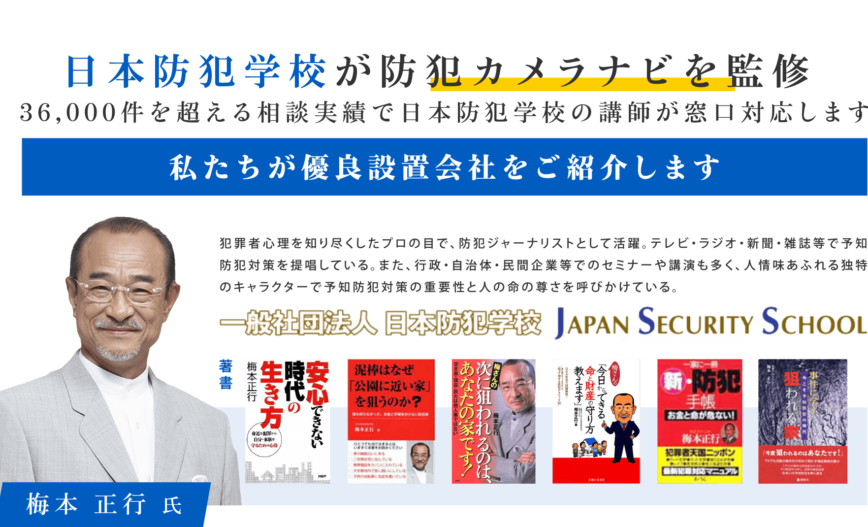 01 日本防犯学校が防犯カメラナビを監修 36,000件を超える相談実績で日本防犯学校の講師が窓口対応します。 私たちが優良設置会社をご紹介します。 犯罪者心理を知り尽くしたプロの目で、防犯ジャーナリストとして活躍。テレビ・ラジオ・新聞・雑誌等で予知防犯対策を提唱している。また、行政・自治体・民間企業等でのセミナーや公園も多く、人情味あふれる独特のキャラクターで予知防犯対策の重要性と人の命の尊さを呼び掛けている。